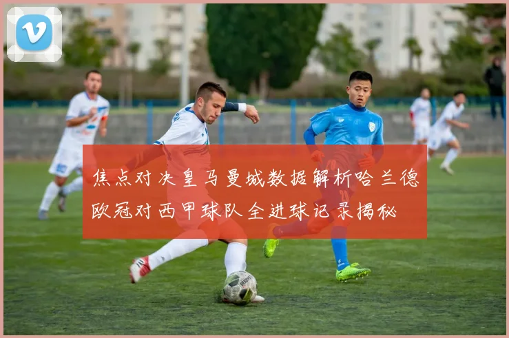 焦点对决皇马曼城数据解析哈兰德欧冠对西甲球队全进球记录揭秘