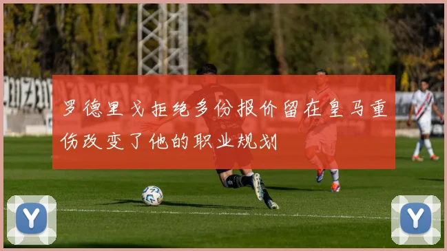 罗德里戈拒绝多份报价留在皇马重伤改变了他的职业规划
