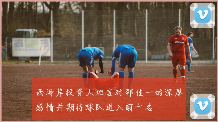 西海岸投资人坦言对邵佳一的深厚感情并期待球队进入前十名