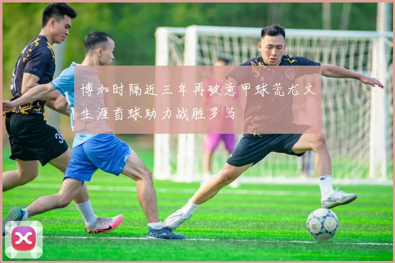 博加时隔近三年再破意甲球荒尤文生涯首球助力战胜罗马
