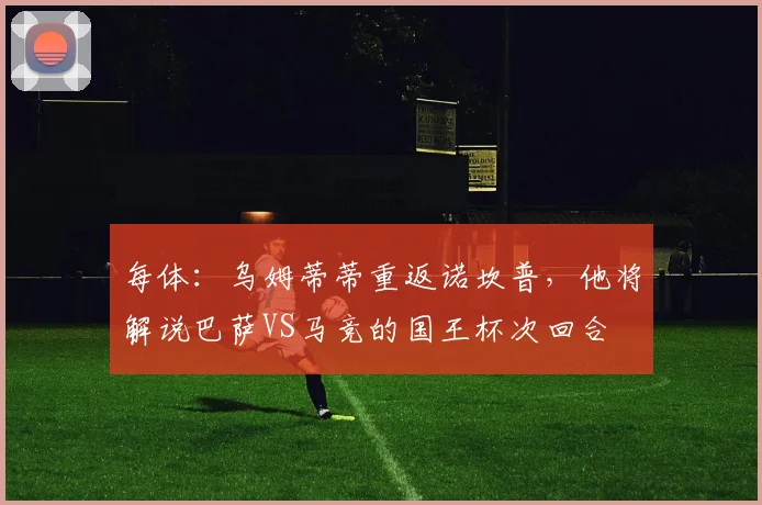 每体：乌姆蒂蒂重返诺坎普，他将解说巴萨VS马竞的国王杯次回合