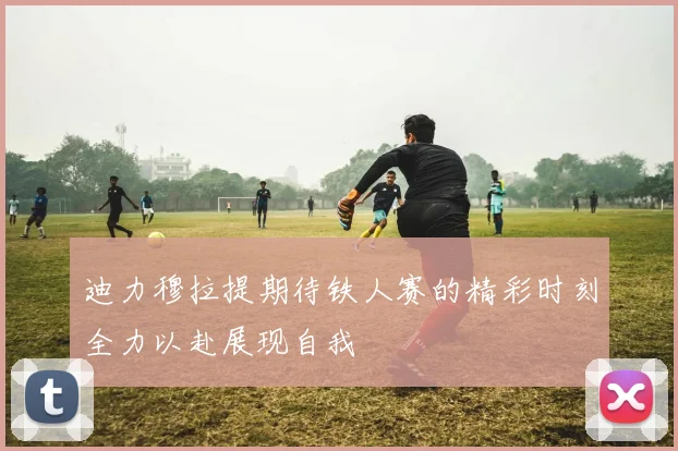 迪力穆拉提期待铁人赛的精彩时刻全力以赴展现自我