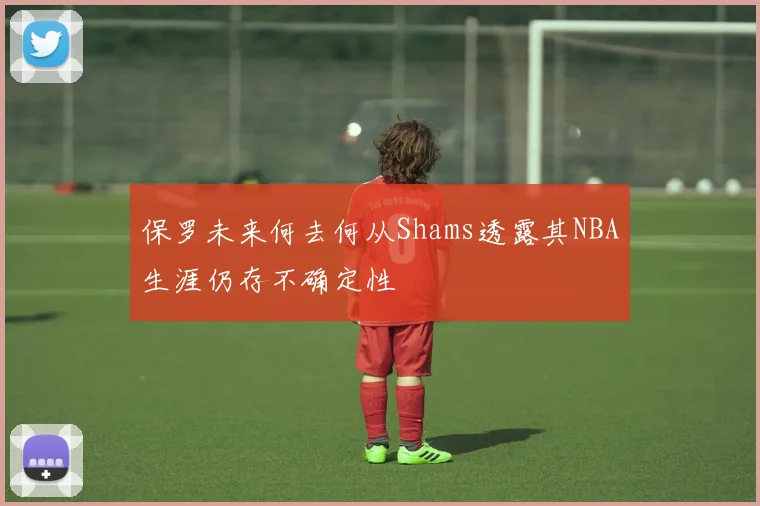 保罗未来何去何从Shams透露其NBA生涯仍存不确定性