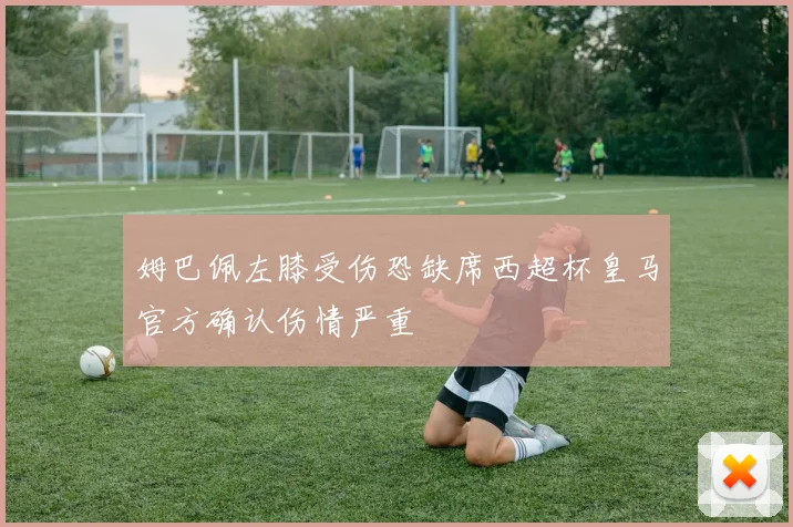 姆巴佩左膝受伤恐缺席西超杯皇马官方确认伤情严重