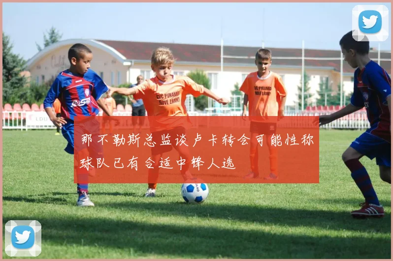 那不勒斯总监谈卢卡转会可能性称球队已有合适中锋人选