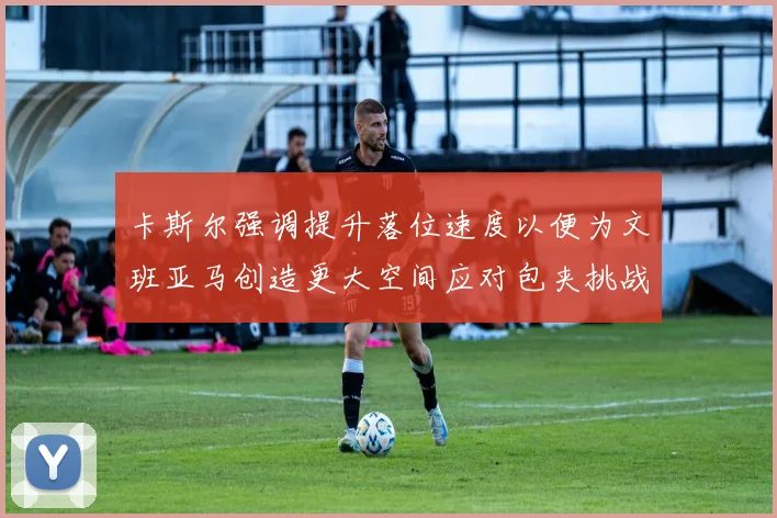 卡斯尔强调提升落位速度以便为文班亚马创造更大空间应对包夹挑战