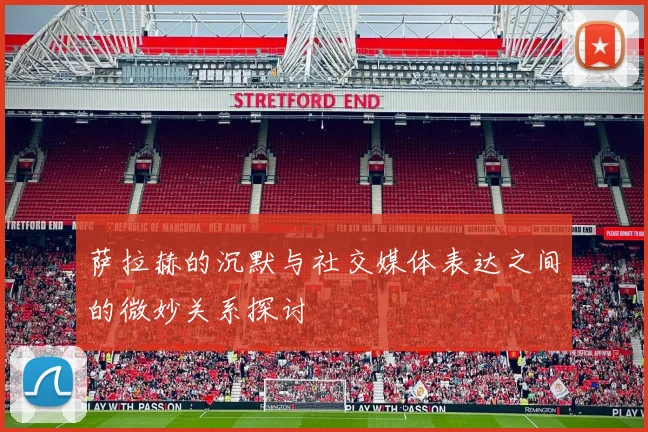 萨拉赫的沉默与社交媒体表达之间的微妙关系探讨