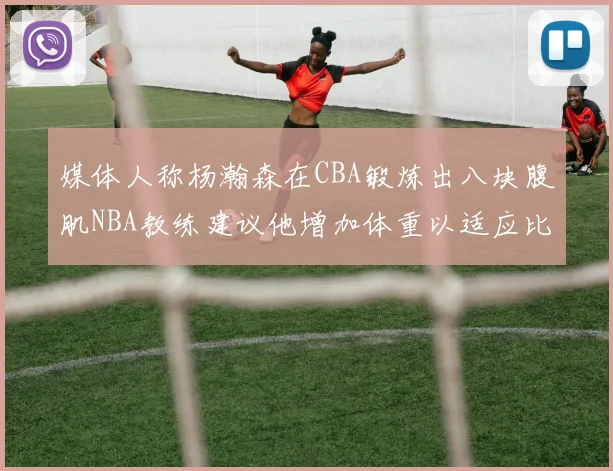 媒体人称杨瀚森在CBA锻炼出八块腹肌NBA教练建议他增加体重以适应比赛