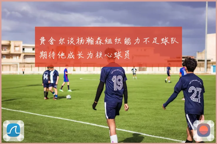 费舍尔谈杨瀚森组织能力不足球队期待他成长为核心球员