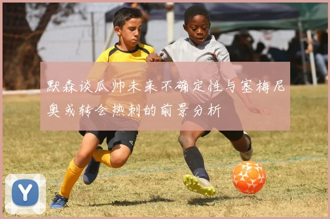 默森谈瓜帅未来不确定性与塞梅尼奥或转会热刺的前景分析