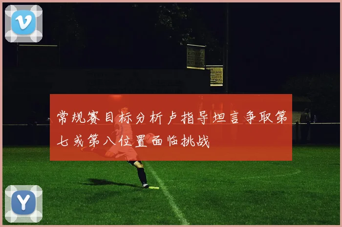 常规赛目标分析卢指导坦言争取第七或第八位置面临挑战