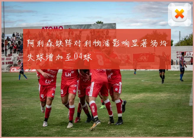 阿利森缺阵对利物浦影响显著场均失球增加至04球
