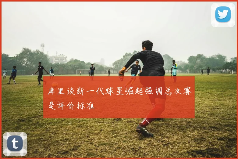 库里谈新一代球星崛起强调总决赛是评价标准