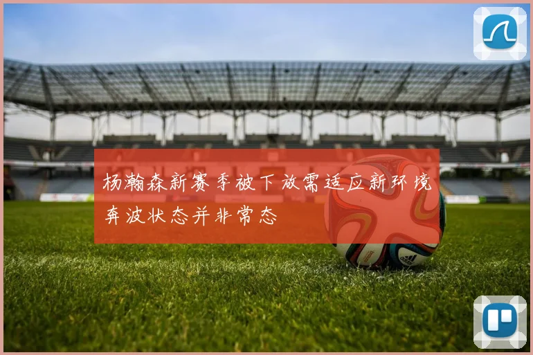 杨瀚森新赛季被下放需适应新环境奔波状态并非常态