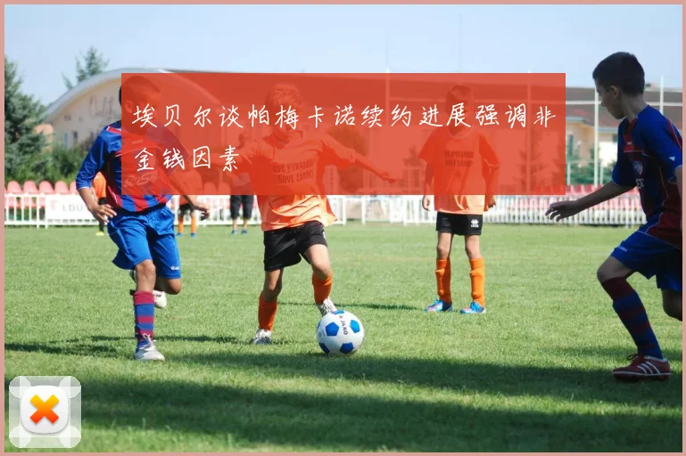 埃贝尔谈帕梅卡诺续约进展强调非金钱因素
