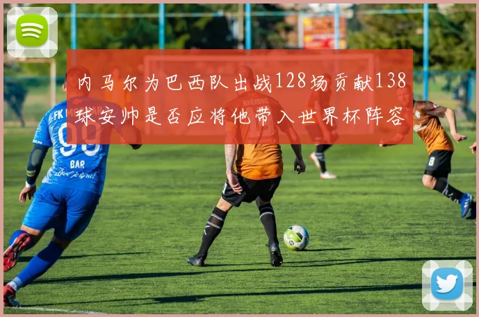 内马尔为巴西队出战128场贡献138球安帅是否应将他带入世界杯阵容