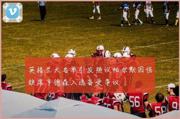 英格兰大名单引发热议帕尔默因伤缺席亨德森入选备受争议