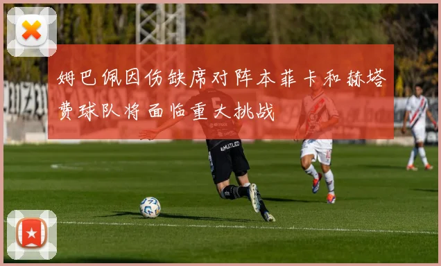 姆巴佩因伤缺席对阵本菲卡和赫塔费球队将面临重大挑战